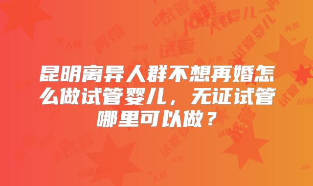 昆明离异人群不想再婚怎么做试管婴儿,无证试管哪里可以做?