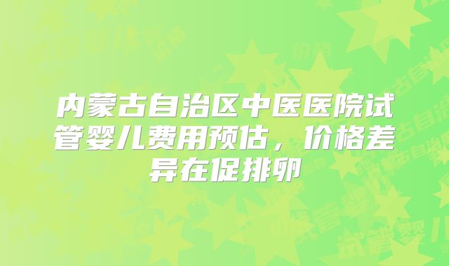内蒙古自治区中医医院试管婴儿费用预估,价格差异在促排卵