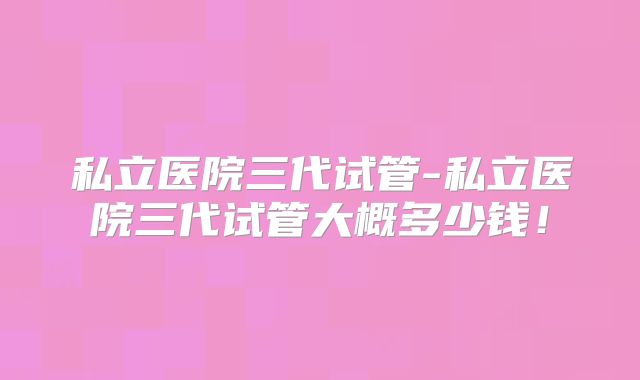 私立医院三代试管-私立医院三代试管大概多少钱!