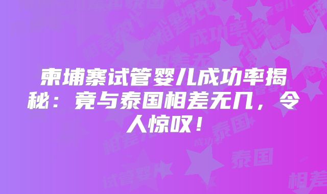 柬埔寨试管婴儿成功率揭秘:竟与泰国相差无几,令人惊叹!