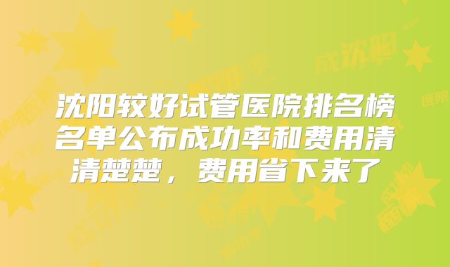 沈阳较好试管医院排名榜名单公布成功率和费用清清楚楚,费用省下来了