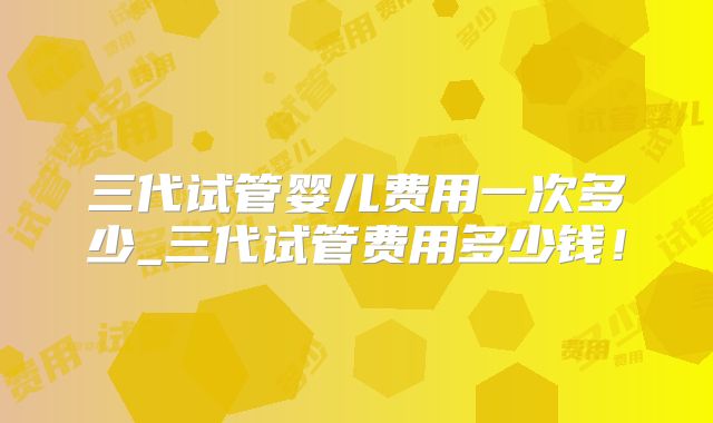三代试管婴儿费用一次多少_三代试管费用多少钱！