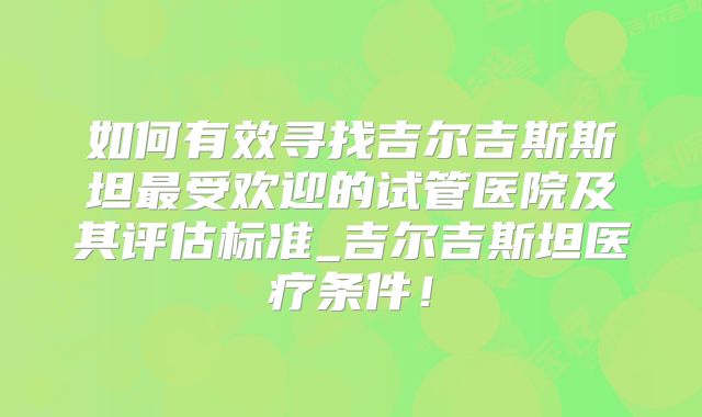 如何有效寻找吉尔吉斯斯坦最受欢迎的试管医院及其评估标准_吉尔吉斯坦医疗条件!
