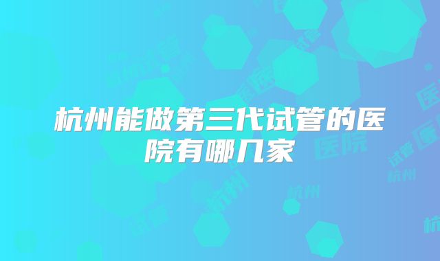 杭州能做第三代试管的医院有哪几家