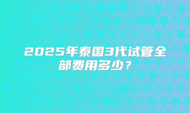 2025年泰国3代试管全部费用多少?