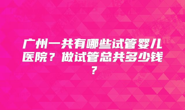广州一共有哪些试管婴儿医院?做试管总共多少钱?