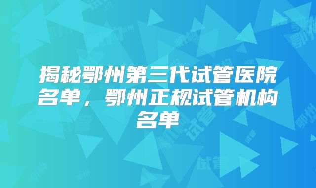 揭秘鄂州第三代试管医院名单，鄂州正规试管机构名单