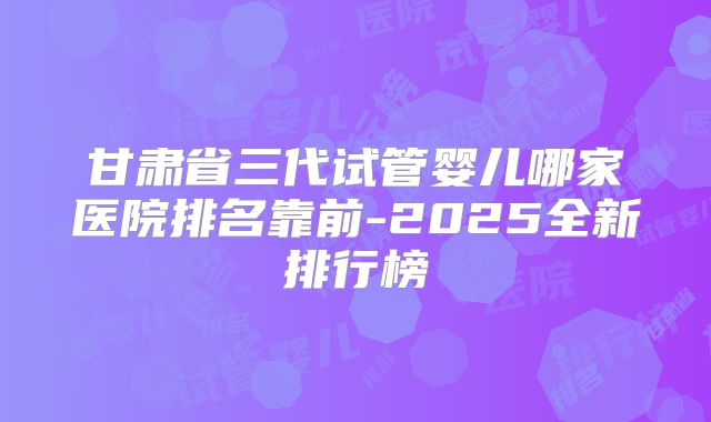 甘肃省三代试管婴儿哪家医院排名靠前-2025全新排行榜