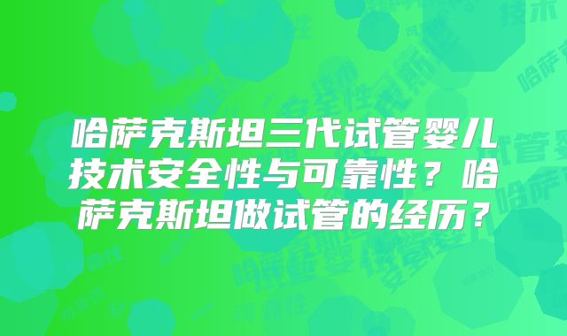 哈萨克斯坦三代试管婴儿技术安全性与可靠性？哈萨克斯坦做试管的经历？
