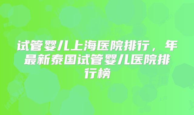 试管婴儿上海医院排行,年最新泰国试管婴儿医院排行榜