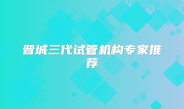 晋城三代试管机构专家推荐