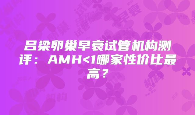 吕梁卵巢早衰试管机构测评:AMH<1哪家性价比最高?