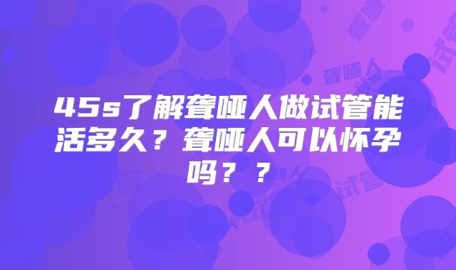 45s了解聋哑人做试管能活多久?聋哑人可以怀孕吗??