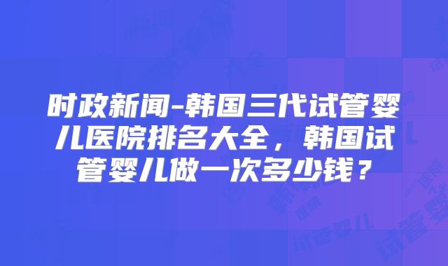 时政新闻-韩国三代试管婴儿医院排名大全,韩国试管婴儿做一次多少钱?