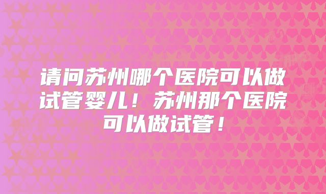 请问苏州哪个医院可以做试管婴儿!苏州那个医院可以做试管!