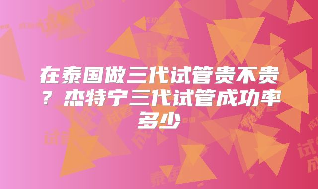在泰国做三代试管贵不贵?杰特宁三代试管成功率多少