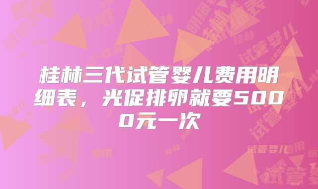 桂林三代试管婴儿费用明细表,光促排卵就要5000元一次