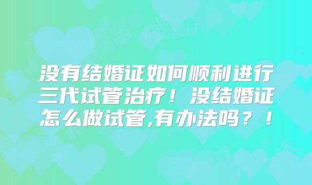 没有结婚证如何顺利进行三代试管治疗!没结婚证怎么做试管,有办法吗?!