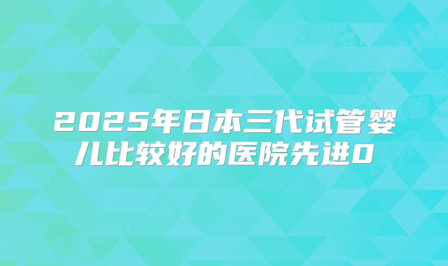 2025年日本三代试管婴儿比较好的医院先进0