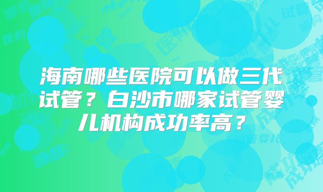 海南哪些医院可以做三代试管?白沙市哪家试管婴儿机构成功率高?