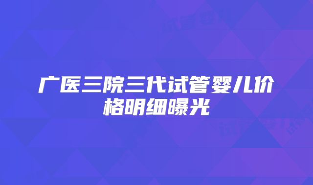 广医三院三代试管婴儿价格明细曝光