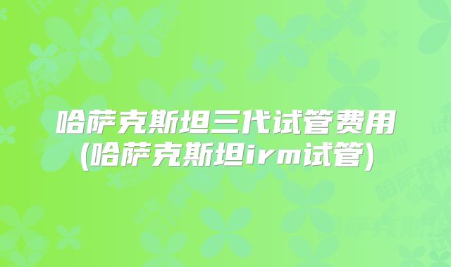 哈萨克斯坦三代试管费用(哈萨克斯坦irm试管)