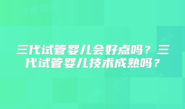 三代试管婴儿会好点吗？三代试管婴儿技术成熟吗？