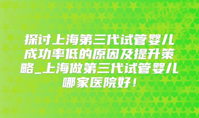 探讨上海第三代试管婴儿成功率低的原因及提升策略_上海做第三代试管婴儿哪家医院好!