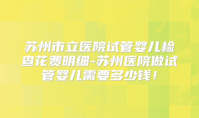 苏州市立医院试管婴儿检查花费明细-苏州医院做试管婴儿需要多少钱!