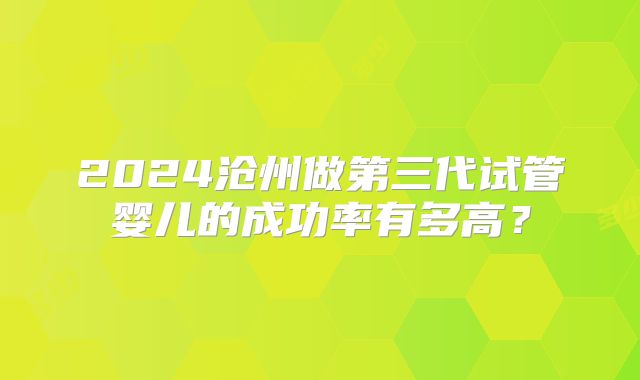 2024沧州做第三代试管婴儿的成功率有多高?