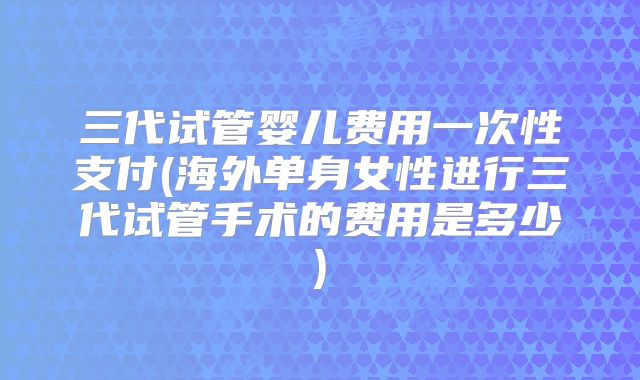 三代试管婴儿费用一次性支付(海外单身女性进行三代试管手术的费用是多少)