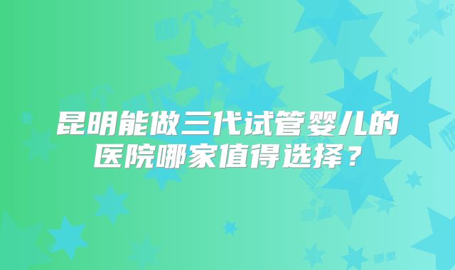 昆明能做三代试管婴儿的医院哪家值得选择?