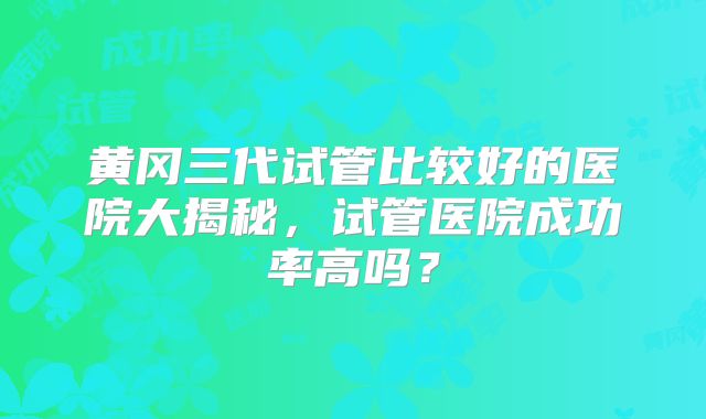黄冈三代试管比较好的医院大揭秘,试管医院成功率高吗?