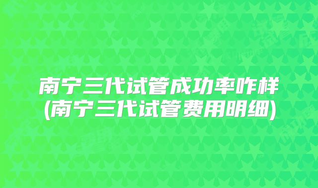 南宁三代试管成功率咋样(南宁三代试管费用明细)