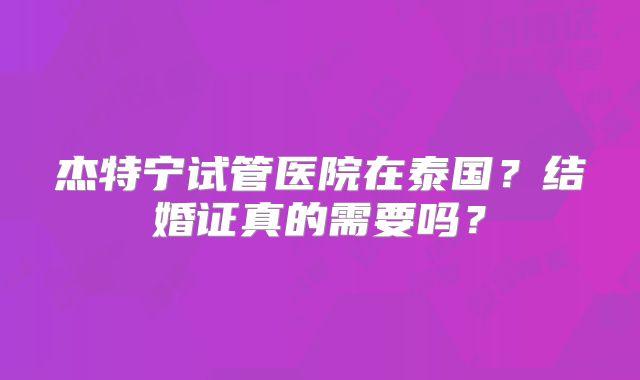 杰特宁试管医院在泰国?结婚证真的需要吗?