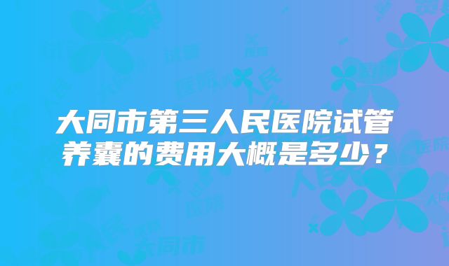 大同市第三人民医院试管养囊的费用大概是多少?