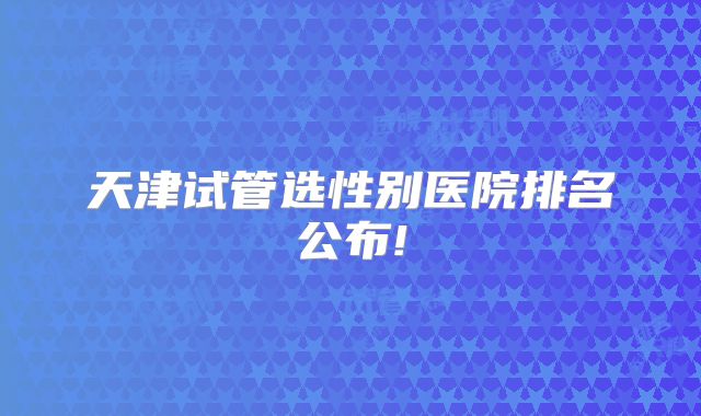 天津试管选性别医院排名公布!