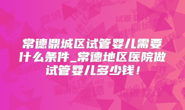 常德鼎城区试管婴儿需要什么条件_常德地区医院做试管婴儿多少钱!
