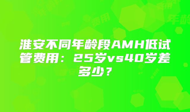 淮安不同年龄段AMH低试管费用:25岁vs40岁差多少?