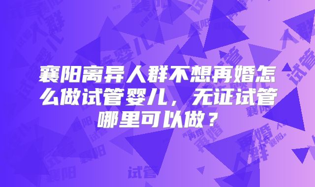 襄阳离异人群不想再婚怎么做试管婴儿，无证试管哪里可以做？