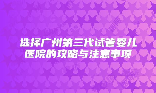 选择广州第三代试管婴儿医院的攻略与注意事项