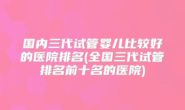 国内三代试管婴儿比较好的医院排名(全国三代试管排名前十名的医院)