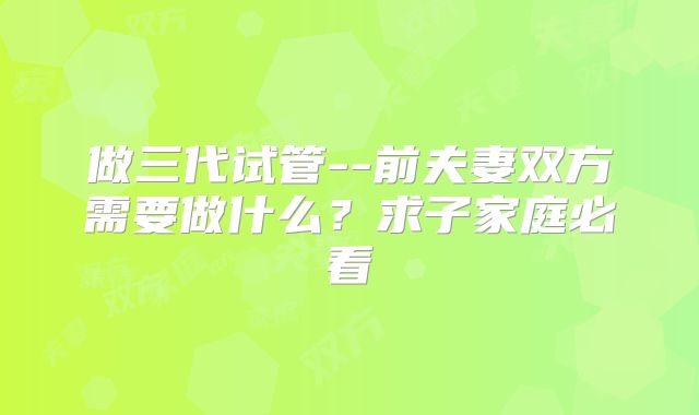 做三代试管--前夫妻双方需要做什么?求子家庭必看