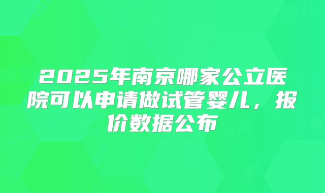 2025年南京哪家公立医院可以申请做试管婴儿,报价数据公布