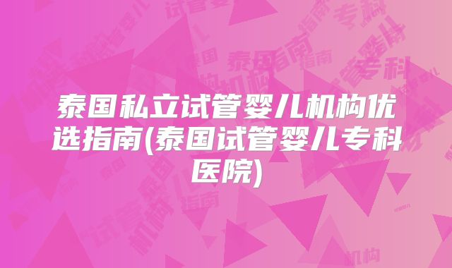泰国私立试管婴儿机构优选指南(泰国试管婴儿专科医院)