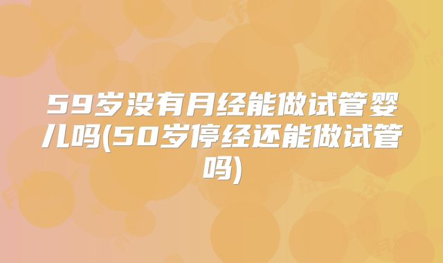 59岁没有月经能做试管婴儿吗(50岁停经还能做试管吗)
