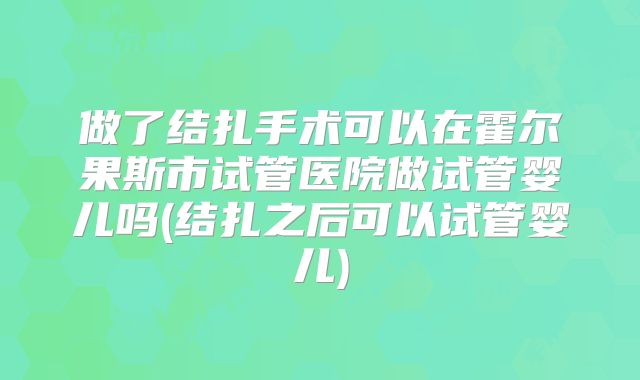 做了结扎手术可以在霍尔果斯市试管医院做试管婴儿吗(结扎之后可以试管婴儿)