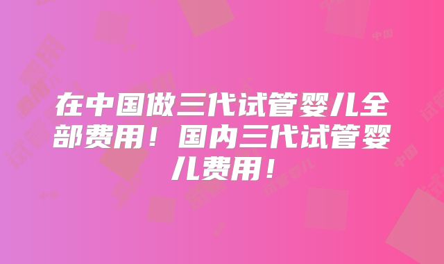 在中国做三代试管婴儿全部费用!国内三代试管婴儿费用!