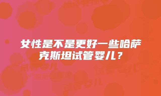 女性是不是更好一些哈萨克斯坦试管婴儿？