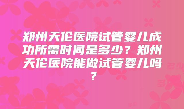 郑州天伦医院试管婴儿成功所需时间是多少?郑州天伦医院能做试管婴儿吗?
